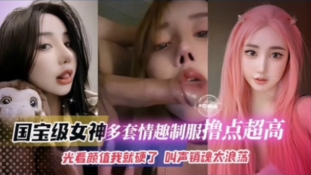 【国宝级女神多套情趣制服撸点超高】光看颜值我就硬了 叫声销魂浪荡