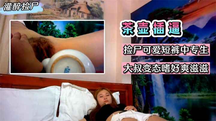 【灌醉捡尸】灌醉用茶壶插逼！捡尸可爱短裤中专生~大叔变态嗜好爽滋滋~!