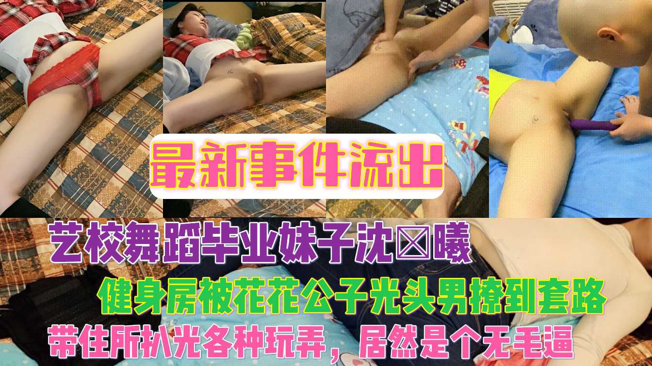 最新事件流出艺校舞蹈毕业妹子沈×曦健身房被花花公子光头男撩到套路，带住所各种玩弄，居然是个无毛逼