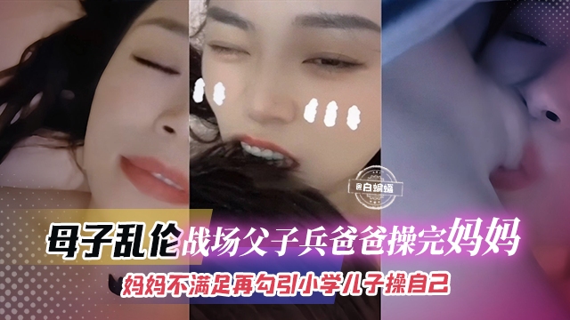 母子乱伦-战场父子兵爸爸操完妈妈，妈妈不满足再勾引小学儿子操自己--